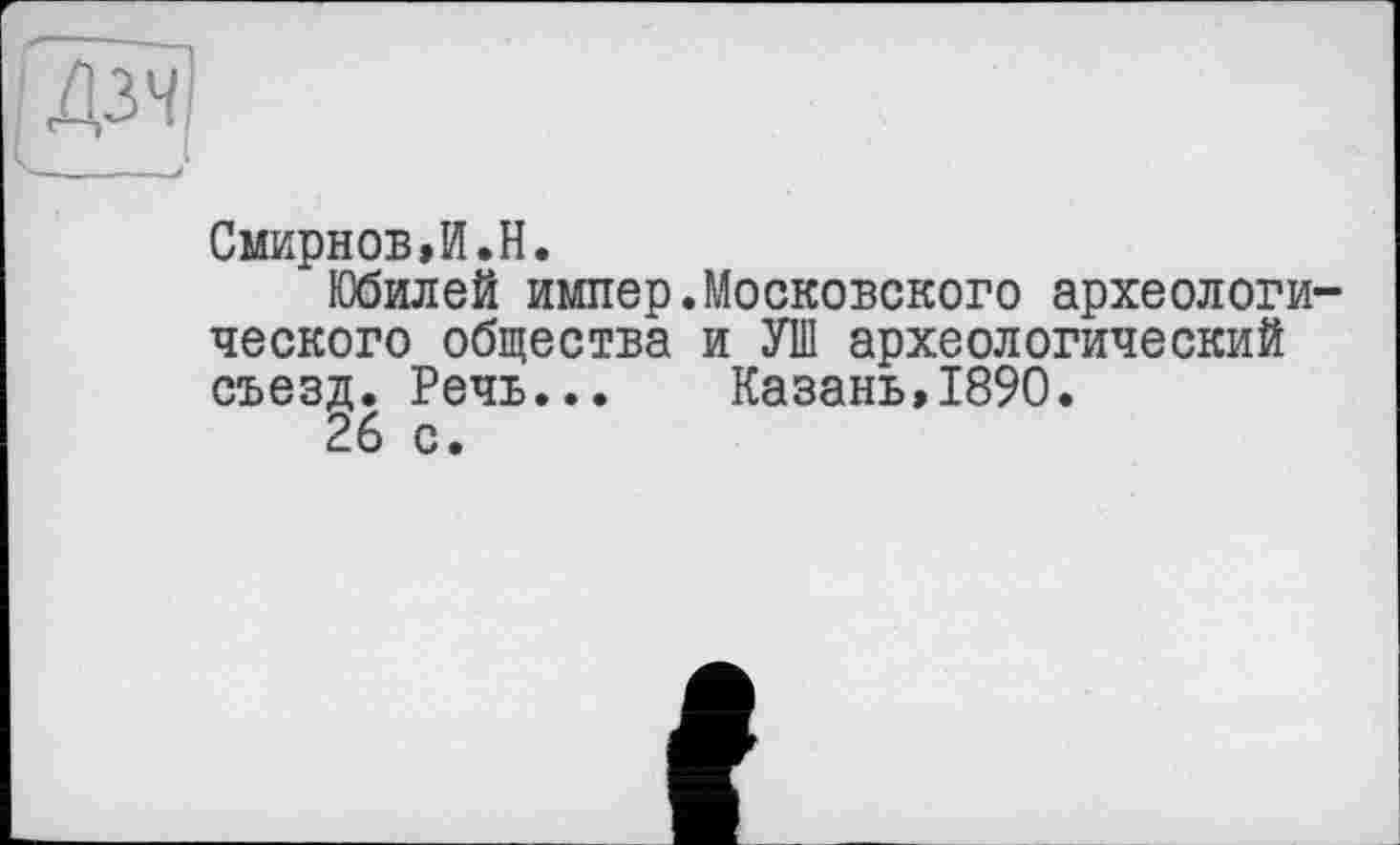 ﻿Смирнов,И.H.
Юбилей импер.Московского археологического общества и УШ археологический съезд. Речь... Казань,1890.
26 с.